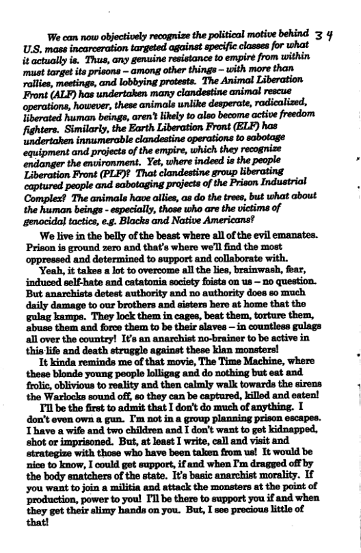 We can now objectively recognize the political motive behind 3 4 U.S. mass incarceration targeted against specific classes for what it actually is. Thus, any genuine resistance to empiré from within ‘must target its prisons - among other things - with more than Front (ALF) has undertaken many clandestine animal rescue operations, however, these animals unlike desperate, radicalized, liberated human beings, aren’t likely to also become active freedom Complex? The animals have allies, as do the trees, but what about the human beings - especially, those who are the victims of genacida) tactics, e.g. Blacks and Native Americans? ‘We live in the belly of the beast where all of the evil emanates. Prison is ground zero and that’s where we’ll find the most oppressed and determined to support and collaborate with. Yeah, it takes a lot to overcome all the lies, brainwash, fear, But anarchists detest authority and no authority does so much daily damage to our brothers and sisters here at home that the gulag kamps. They lock them in cages, beat them, torture them, abuse them and force them to be their slaves — in countless gulags all over the country! It’s an anarchist no-brainer to be active in this life and death struggle against these klan monsters! It kinda reminds me of that movie, The Time Machine, where these blonde young people lolligag and do nothing but eat and frolic, oblivious to reality and then calmly walk towards the sirens the Warlocks sound off, 60 they can be captured, killed and eaten! Tl be the first to admit that I don’t do much of anything. I don’t even own & gun. ’m not in a group planning prison escapes. T have a wife and two children and I don’t want to get kidnapped, shot or imprisoned. But, at least I write, call and visit and. strategize with those who have been taken from us! It would be nice to know, I could get support, if and when I’m dragged off by the body snatchers of the state. It’s basic anarchist morality. If you want to join a militia and attack the monsters at the point of ‘production, power to you! I’ll be there to support you if and when they get their slimy hands on you. But, I see precious little of that!